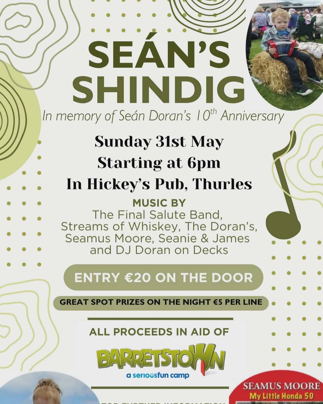 Seán’s Shindig returns to Hickey’s Live on May 31st and this year marks the 10th Anniversary and final Shindig in memory of Sean Doran 💛

After a decade of incredible nights, Nicola & James Doran are bringing it to a close with a brilliant lineup with music by The Final Salute Band, Streams of Whiskey, The Doran's, Seamus Moore, Seanie & James and DJ Doran on the decks, all in aid of Barretstown.

Expect a fantastic atmosphere and a proper send-off for a much-loved event 🎤

🕔 Doors 5pm
💶 €20 entry

For further information contact Nicola Doran on 085 7793368 or Martina Skehan on 087 6749656